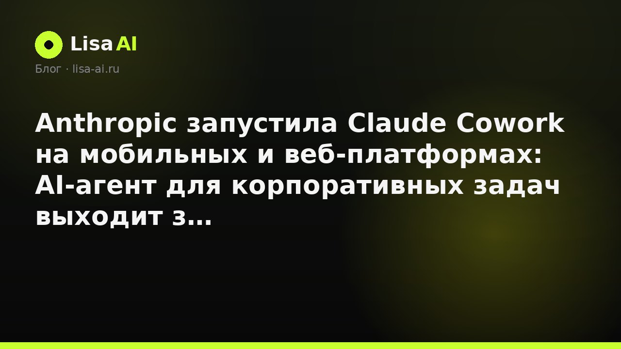 Anthropic запустила Claude Cowork на мобильных и веб-платформах: AI-агент для корпоративных задач выходит за пределы десктопа