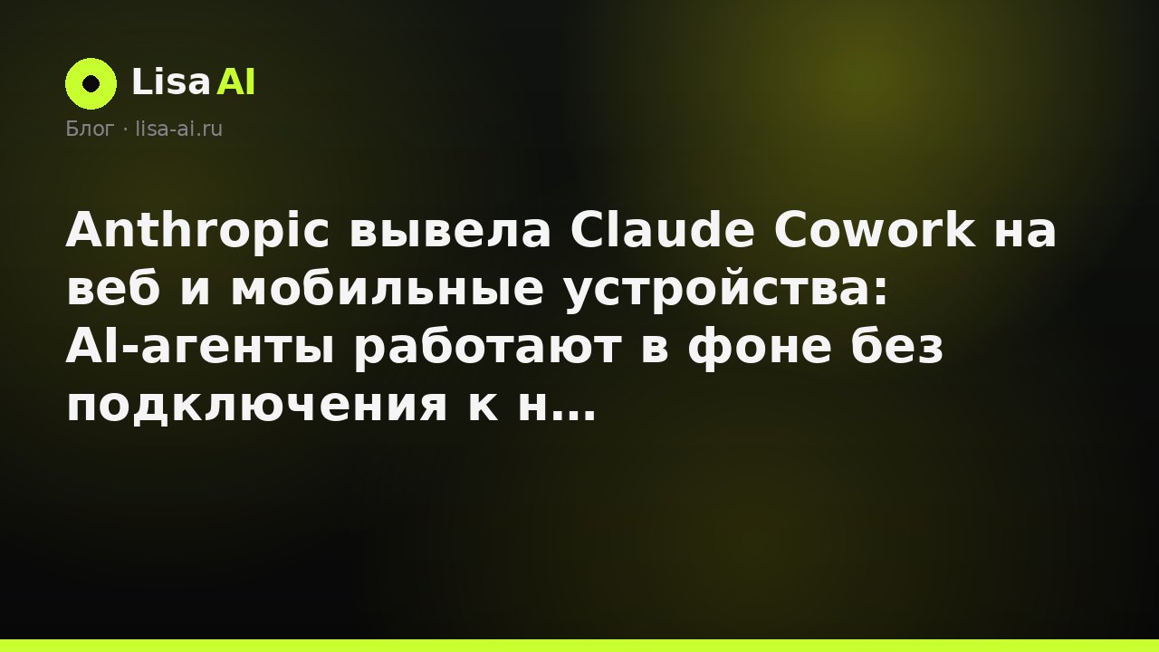 Anthropic вывела Claude Cowork на веб и мобильные устройства: AI-агенты работают в фоне без подключения к ноутбуку