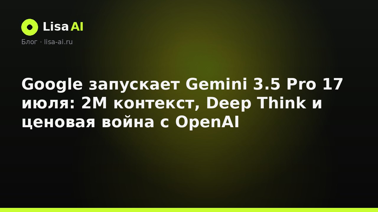 Google запускает Gemini 3.5 Pro 17 июля: 2M контекст, Deep Think и ценовая война с OpenAI