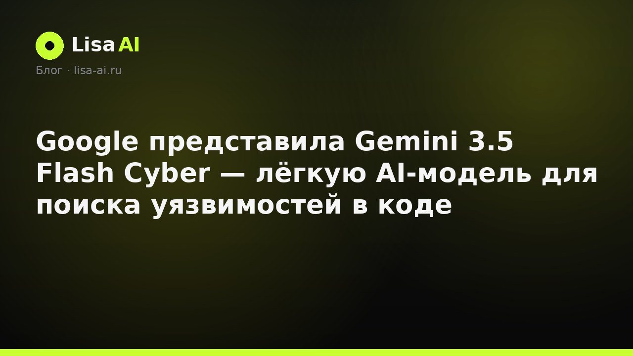 Google представила Gemini 3.5 Flash Cyber — лёгкую AI-модель для поиска уязвимостей в коде