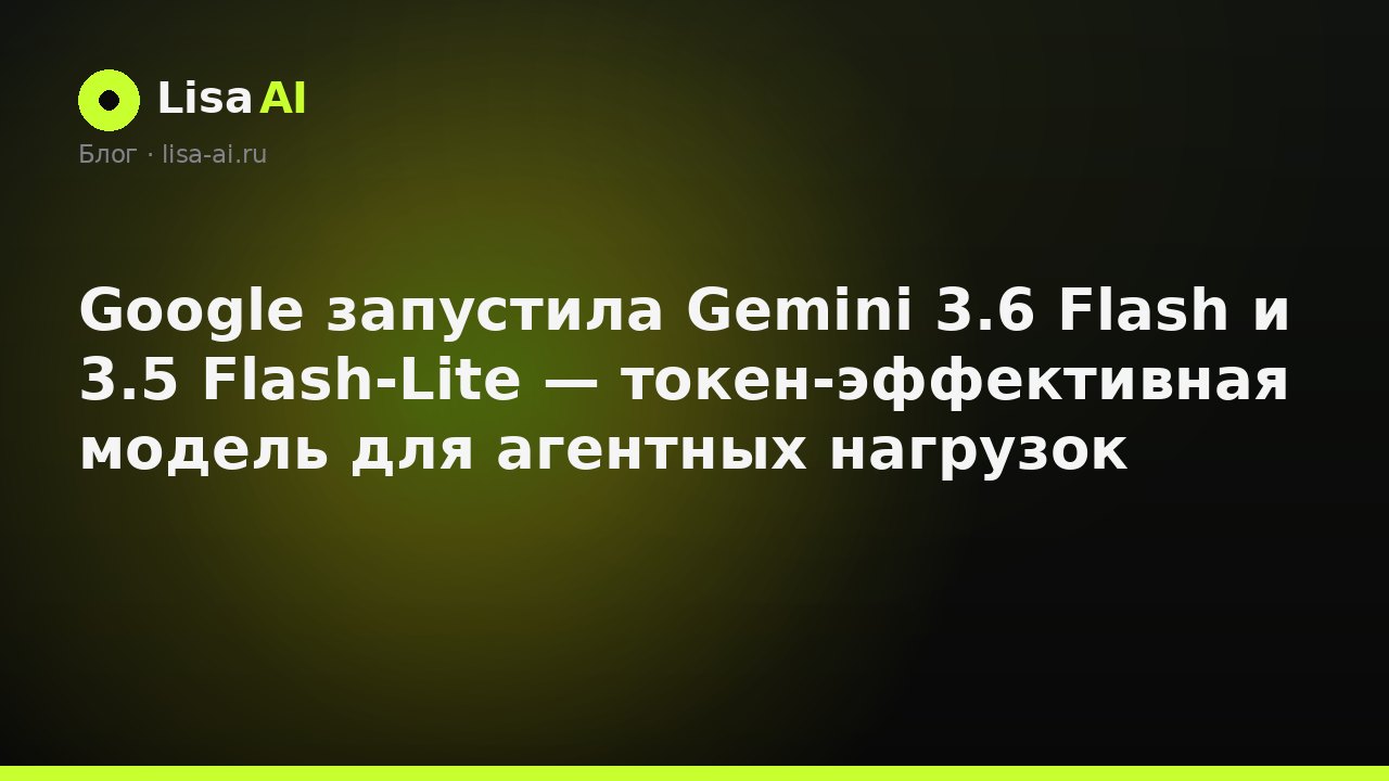 Google запустила Gemini 3.6 Flash и 3.5 Flash-Lite — токен-эффективная модель для агентных нагрузок