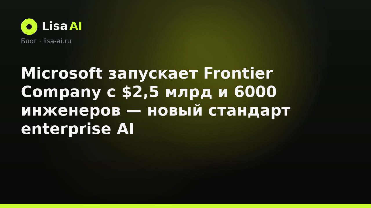Microsoft запускает Frontier Company с $2,5 млрд и 6000 инженеров — новый стандарт enterprise AI