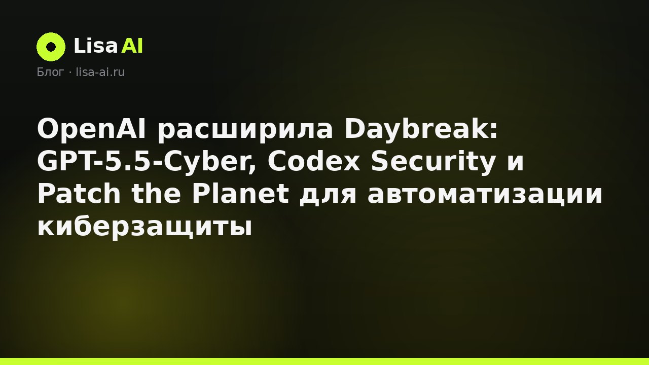 OpenAI расширила Daybreak: GPT-5.5-Cyber, Codex Security и Patch the Planet для автоматизации киберзащиты
