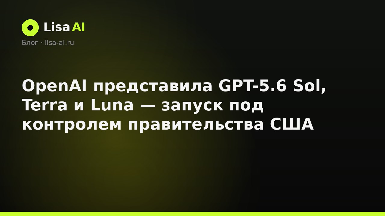 OpenAI представила GPT-5.6 Sol, Terra и Luna — запуск под контролем правительства США