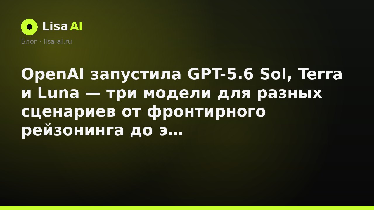 OpenAI запустила GPT-5.6 Sol, Terra и Luna — три модели для разных сценариев от фронтирного рейзонинга до экономичного инференса