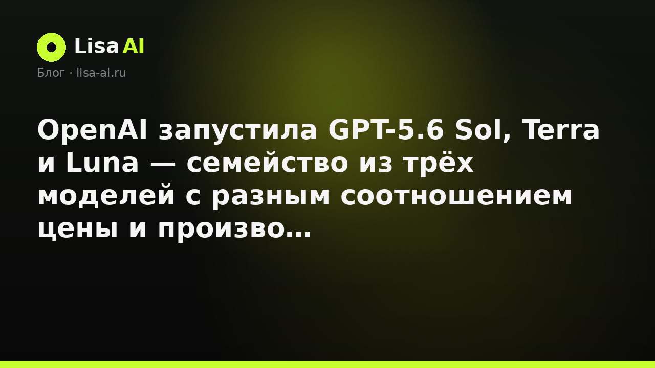 OpenAI запустила GPT-5.6 Sol, Terra и Luna — семейство из трёх моделей с разным соотношением цены и производительности