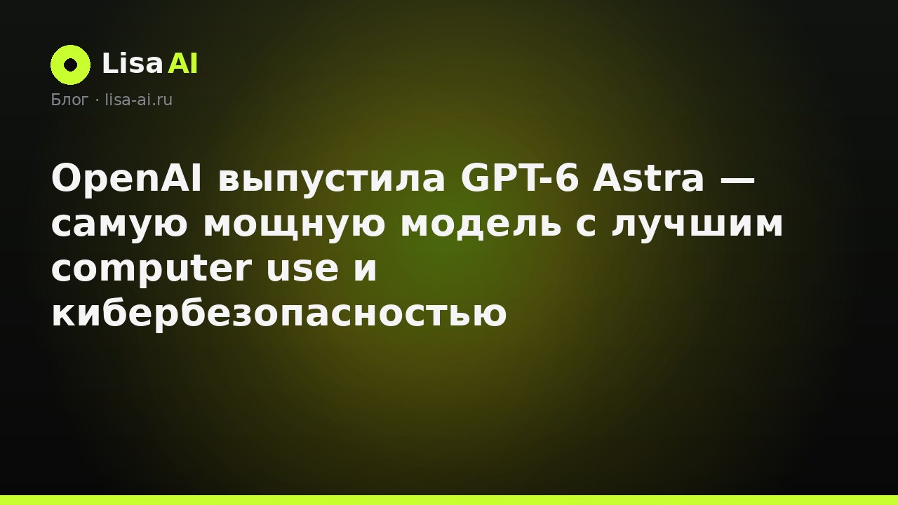 OpenAI выпустила GPT-6 Astra — самую мощную модель с лучшим computer use и кибербезопасностью