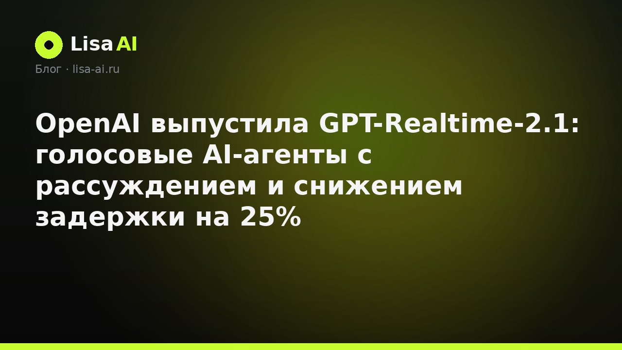 OpenAI выпустила GPT-Realtime-2.1: голосовые AI-агенты с рассуждением и снижением задержки на 25%