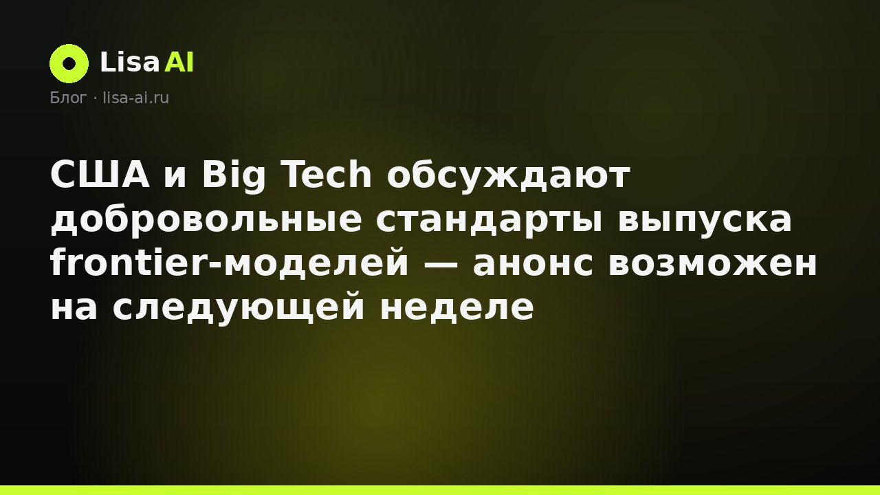 США и Big Tech обсуждают добровольные стандарты выпуска frontier-моделей — анонс возможен на следующей неделе
