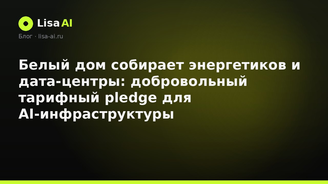 Белый дом собирает энергетиков и дата-центры: добровольный тарифный pledge для AI-инфраструктуры